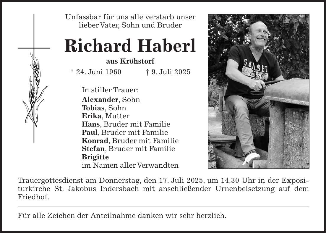 Unfassbar für uns alle verstarb unser lieber Vater, Sohn und Bruder Richard Haberl aus Kröhstorf * 24. Juni 1960 + 9. Juli 2025 Trauergottesdienst am Donnerstag, den 17. Juli 2025, um 14.30 Uhr in der Expositurkirche St. Jakobus Indersbach mit anschließender Urnenbeisetzung auf dem Friedhof. Für alle Zeichen der Anteilnahme danken wir sehr herzlich. In stiller Trauer: Alexander, Sohn Tobias, Sohn Erika, Mutter Hans, Bruder mit Familie Paul, Bruder mit Familie Konrad, Bruder mit Familie Stefan, Bruder mit Familie Brigitte im Namen aller Verwandten 