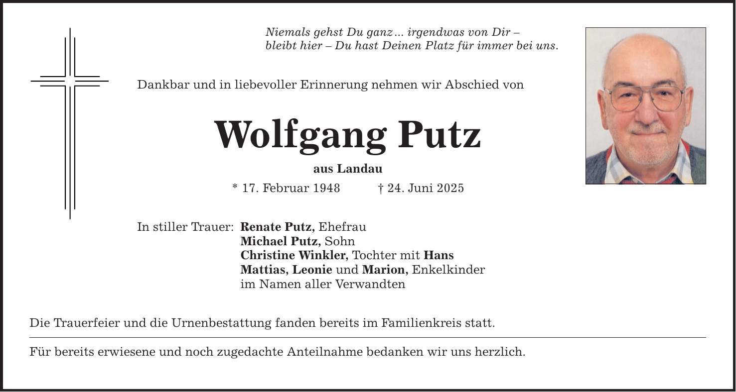 Niemals gehst Du ganz ... irgendwas von Dir - bleibt hier - Du hast Deinen Platz für immer bei uns. Dankbar und in liebevoller Erinnerung nehmen wir Abschied von Wolfgang Putz aus Landau * 17. Februar 1948 _ 24. Juni 2025 In stiller Trauer: Renate Putz, Ehefrau Michael Putz, Sohn Christine Winkler, Tochter mit Hans Mattias, Leonie und Marion, Enkelkinder im Namen aller Verwandten Die Trauerfeier und die Urnenbestattung fanden bereits im Familienkreis statt. Für bereits erwiesene und noch zugedachte Anteilnahme bedanken wir uns herzlich.