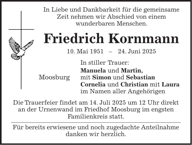  In Liebe und Dankbarkeit für die gemeinsame Zeit nehmen wir Abschied von einem wunderbaren Menschen. Friedrich Kornmann 10. Mai ***. Juni 2025 In stiller Trauer: Manuela und Martin, Moosburg mit Simon und Sebastian Cornelia und Christian mit Laura im Namen aller Angehörigen Die Trauerfeier findet am 14. Juli 2025 um 12 Uhr direkt an der Urnenwand im Friedhof Moosburg im engsten Familienkreis statt. Für bereits erwiesene und noch zugedachte Anteilnahme danken wir herzlich.