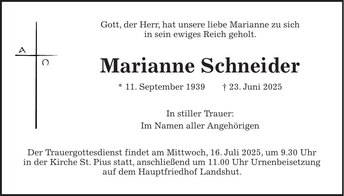 Gott, der Herr, hat unsere liebe Marianne zu sich in sein ewiges Reich geholt. Marianne Schneider * 11. September 1939 + 23. Juni 2025 In stiller Trauer: Im Namen aller Angehörigen Der Trauergottesdienst findet am Mittwoch, 16. Juli 2025, um 9.30 Uhr in der Kirche St. Pius statt, anschließend um 11.00 Uhr Urnenbeisetzung auf dem Hauptfriedhof Landshut.