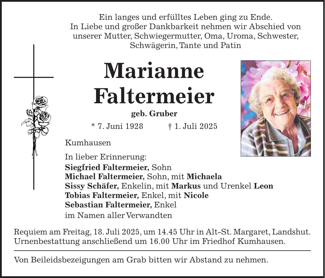 Ein langes und erfülltes Leben ging zu Ende. In Liebe und großer Dankbarkeit nehmen wir Abschied von unserer Mutter, Schwiegermutter, Oma, Uroma, Schwester, Schwägerin, Tante und Patin Marianne Faltermeier geb. Gruber * 7. Juni 1928 + 1. Juli 2025 Kumhausen In lieber Erinnerung: Siegfried Faltermeier, Sohn Michael Faltermeier, Sohn, mit Michaela Sissy Schäfer, Enkelin, mit Markus und Urenkel Leon Tobias Faltermeier, Enkel, mit Nicole Sebastian Faltermeier, Enkel im Namen aller Verwandten Requiem am Freitag, 18. Juli 2025, um 14.45 Uhr in Alt-St. Margaret, Landshut. Urnenbestattung anschließend um 16.00 Uhr im Friedhof Kumhausen. Von Beileidsbezeigungen am Grab bitten wir Abstand zu nehmen.