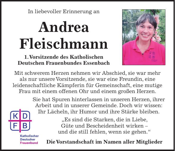 In liebevoller Erinnerung an Andrea Fleischmann 1. Vorsitzende des Katholischen Deutschen Frauenbundes Essenbach Mit schwerem Herzen nehmen wir Abschied, sie war mehr als nur unsere Vorsitzende, sie war eine Freundin, eine leidenschaftliche Kämpferin für Gemeinschaft, eine mutige Frau mit einem offenen Ohr und einem großen Herzen. Sie hat Spuren hinterlassen in unseren Herzen, ihrer Arbeit und in unserer Gemeinde. Doch wir wissen: Ihr Lächeln, ihr Humor und ihre Stärke bleiben. 'Es sind die Starken, die in Liebe, Güte und Bescheidenheit wirken - und die still fehlen, wenn sie gehen.' Die Vorstandschaft im Namen aller Mitglieder 