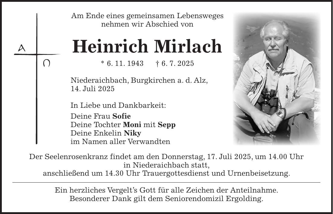 Am Ende eines gemeinsamen Lebensweges nehmen wir Abschied von Heinrich Mirlach * 6. 11. 1943 + 6. 7. 2025 Niederaichbach, Burgkirchen a. d. Alz, 14. Juli 2025 In Liebe und Dankbarkeit: Deine Frau Sofie Deine Tochter Moni mit Sepp Deine Enkelin Niky im Namen aller Verwandten Der Seelenrosenkranz findet am den Donnerstag, 17. Juli 2025, um 14.00 Uhr in Niederaichbach statt, anschließend um 14.30 Uhr Trauergottesdienst und Urnenbeisetzung. Ein herzliches Vergelt's Gott für alle Zeichen der Anteilnahme. Besonderer Dank gilt dem Seniorendomizil Ergolding.