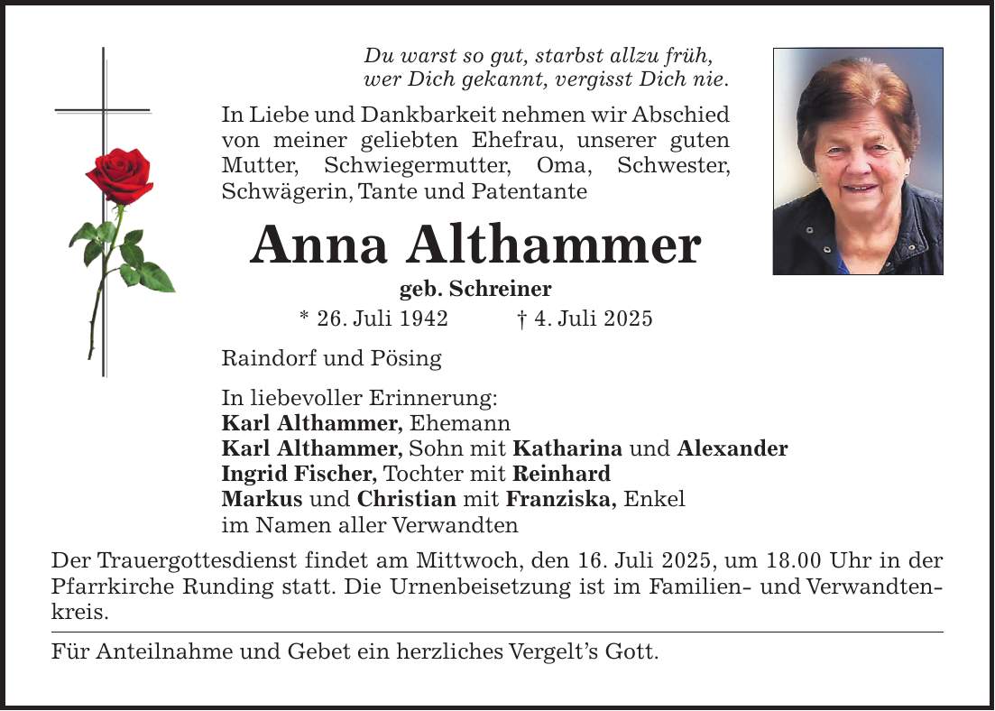 Du warst so gut, starbst allzu früh, wer Dich gekannt, vergisst Dich nie. In Liebe und Dankbarkeit nehmen wir Abschied von meiner geliebten Ehefrau, unserer guten Mutter, Schwiegermutter, Oma, Schwester, Schwägerin, Tante und Patentante Anna Althammer geb. Schreiner * 26. Juli 1942 + 4. Juli 2025 Raindorf und Pösing In liebevoller Erinnerung: Karl Althammer, Ehemann Karl Althammer, Sohn mit Katharina und Alexander Ingrid Fischer, Tochter mit Reinhard Markus und Christian mit Franziska, Enkel im Namen aller Verwandten Der Trauergottesdienst findet am Mittwoch, den 16. Juli 2025, um 18.00 Uhr in der Pfarrkirche Runding statt. Die Urnenbeisetzung ist im Familien- und Verwandtenkreis. Für Anteilnahme und Gebet ein herzliches Vergelt's Gott.