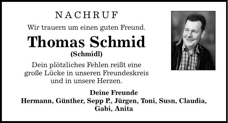 NACHRUF Wir trauern um einen guten Freund. Thomas Schmid (Schmidl) Dein plötzliches Fehlen reißt eine große Lücke in unseren Freundeskreis und in unsere Herzen. Deine Freunde Hermann, Günther, Sepp P., Jürgen, Toni, Susn, Claudia, Gabi, Anita