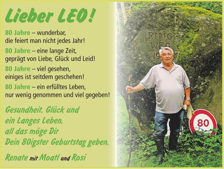 Lieber LEO ! 80 Jahre - wunderbar, die feiert man nicht jedes Jahr! 80 Jahre - eine lange Zeit, geprägt von Liebe, Glück und Leid! 80 Jahre - viel gesehen, einiges ist seitdem geschehen! 80 Jahre - ein erfülltes Leben, nur wenig genommen und viel gegeben! Gesundheit, Glück und ein Langes Leben, all das möge Dir Dein 80igster Geburtstag geben. Renate mit Moatl und Rosi