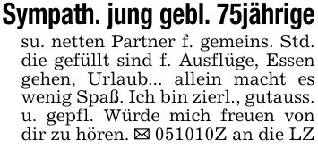 Sympath. jung gebl. 75jährigesu. netten Partner f. gemeins. Std. die gefüllt sind f. Ausflüge, Essen gehen, Urlaub... allein macht es wenig Spaß. Ich bin zierl., gutauss. u. gepfl. Würde mich freuen von dir zu hören. _ ***Z an die LZ