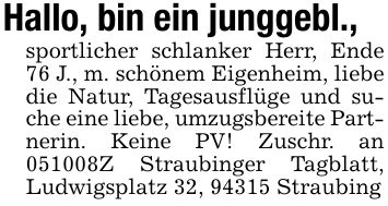 Hallo, bin ein junggebl.,sportlicher schlanker Herr, Ende 76 J., m. schönem Eigenheim, liebe die Natur, Tagesausflüge und suche eine liebe, umzugsbereite Partnerin. Keine PV! Zuschr. an ***Z Straubinger Tagblatt, Ludwigsplatz 32, 94315 Straubing