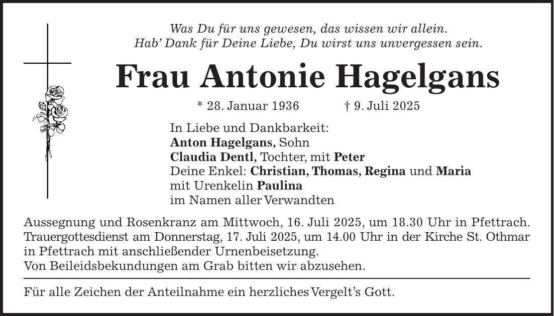 Was Du für uns gewesen, das wissen wir allein. Hab' Dank für Deine Liebe, Du wirst uns unvergessen sein. Frau Antonie Hagelgans * 28. Januar 1936 + 9. Juli 2025 In Liebe und Dankbarkeit: Anton Hagelgans, Sohn Claudia Dentl, Tochter, mit Peter Deine Enkel: Christian, Thomas, Regina und Maria mit Urenkelin Paulina im Namen aller Verwandten Aussegnung und Rosenkranz am Mittwoch, 16. Juli 2025, um 18.30 Uhr in Pfettrach. Trauergottesdienst am Donnerstag, 17. Juli 2025, um 14.00 Uhr in der Kirche St. Othmar in Pfettrach mit anschließender Urnenbeisetzung. Von Beileidsbekundungen am Grab bitten wir abzusehen. Für alle Zeichen der Anteilnahme ein herzliches Vergelt's Gott.
