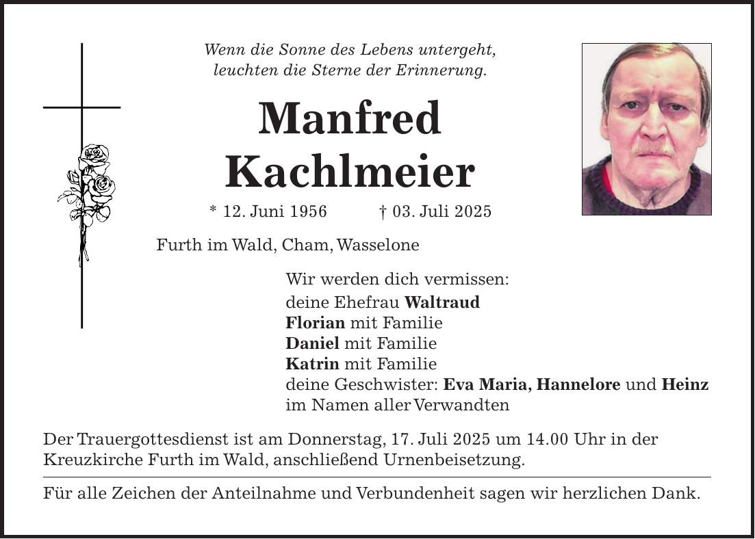 Wenn die Sonne des Lebens untergeht, leuchten die Sterne der Erinnerung. Manfred Kachlmeier * 12. Juni 1956 + 03. Juli 2025 Furth im Wald, Cham, Wasselone Wir werden dich vermissen: deine Ehefrau Waltraud Florian mit Familie Daniel mit Familie Katrin mit Familie deine Geschwister: Eva Maria, Hannelore und Heinz im Namen aller Verwandten Der Trauergottesdienst ist am Donnerstag, 17. Juli 2025 um 14.00 Uhr in der Kreuzkirche Furth im Wald, anschließend Urnenbeisetzung. Für alle Zeichen der Anteilnahme und Verbundenheit sagen wir herzlichen Dank.