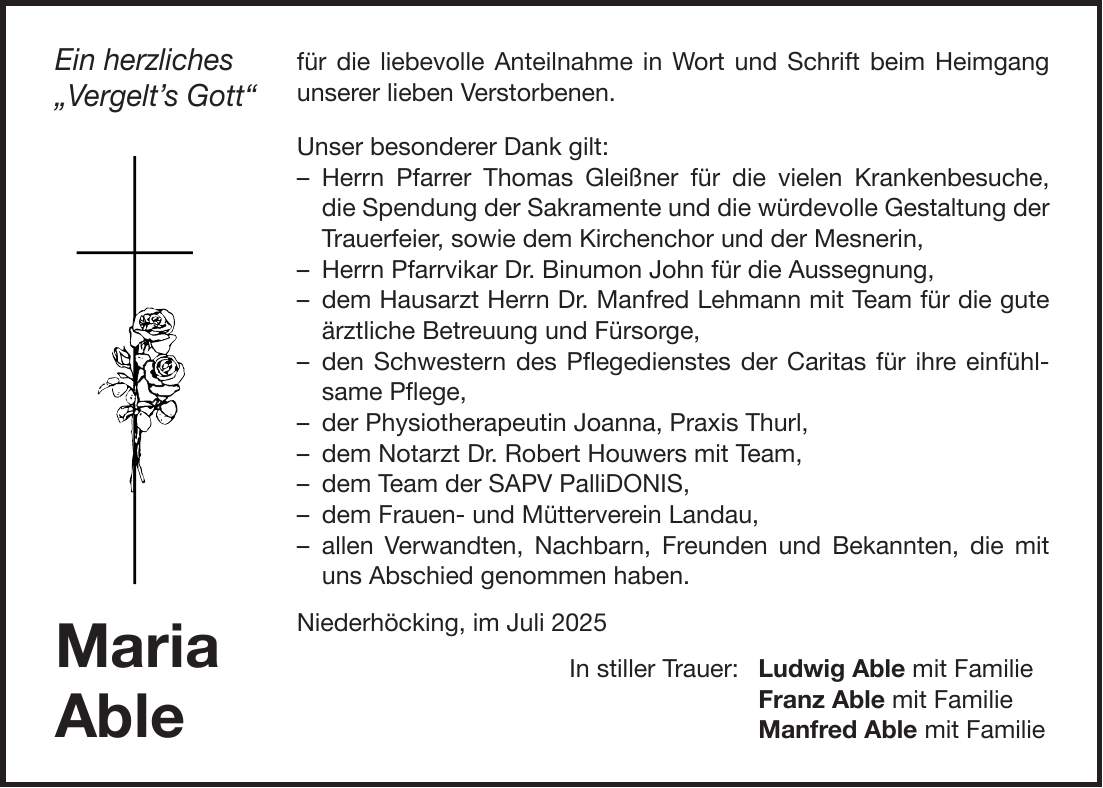 für die liebevolle Anteilnahme in Wort und Schrift beim Heimgang unserer lieben Verstorbenen. Unser besonderer Dank gilt: - Herrn Pfarrer Thomas Gleißner für die vielen Krankenbesuche, die Spendung der Sakramente und die würdevolle Gestaltung der Trauerfeier, sowie dem Kirchenchor und der Mesnerin, - Herrn Pfarrvikar Dr. Binumon John für die Aussegnung, - dem Hausarzt Herrn Dr. Manfred Lehmann mit Team für die gute ärztliche Betreuung und Fürsorge, - den Schwestern des Pflegedienstes der Caritas für ihre einfühlsame Pflege, - der Physiotherapeutin Joanna, Praxis Thurl, - dem Notarzt Dr. Robert Houwers mit Team, - dem Team der SAPV PalliDONIS, - dem Frauen- und Mütterverein Landau, - allen Verwandten, Nachbarn, Freunden und Bekannten, die mit uns Abschied genommen haben. Niederhöcking, im Juli 2025 In stiller Trauer: Ludwig Able mit Familie Franz Able mit Familie Manfred Able mit FamilieMaria AbleEin herzliches 'Vergelt's Gott'