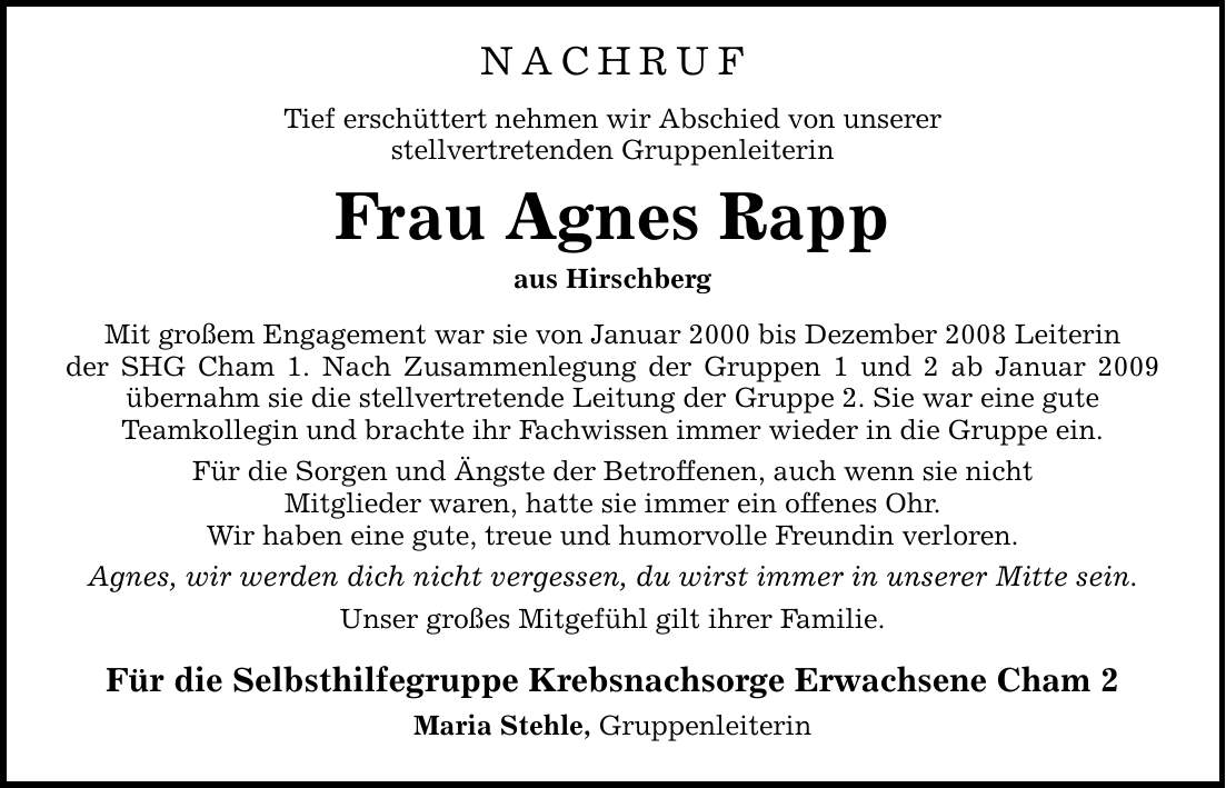 NACHRUF Tief erschüttert nehmen wir Abschied von unserer stellvertretenden Gruppenleiterin Frau Agnes Rapp aus Hirschberg Mit großem Engagement war sie von Januar 2000 bis Dezember 2008 Leiterin der SHG Cham 1. Nach Zusammenlegung der Gruppen 1 und 2 ab Januar 2009 übernahm sie die stellvertretende Leitung der Gruppe 2. Sie war eine gute Teamkollegin und brachte ihr Fachwissen immer wieder in die Gruppe ein. Für die Sorgen und Ängste der Betroffenen, auch wenn sie nicht Mitglieder waren, hatte sie immer ein offenes Ohr. Wir haben eine gute, treue und humorvolle Freundin verloren. Agnes, wir werden dich nicht vergessen, du wirst immer in unserer Mitte sein. Unser großes Mitgefühl gilt ihrer Familie. Für die Selbsthilfegruppe Krebsnachsorge Erwachsene Cham 2 Maria Stehle, Gruppenleiterin