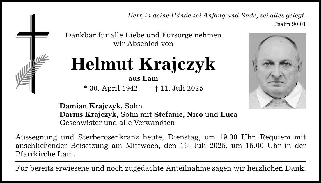Herr, in deine Hände sei Anfang und Ende, sei alles gelegt.Psalm 90,01Dankbar für alle Liebe und Fürsorge nehmen wir Abschied vonHelmut Krajczykaus Lam* 30. April 1942 _ 11. Juli 2025Damian Krajczyk, SohnDarius Krajczyk, Sohn mit Stefanie, Nico und LucaGeschwister und alle Verwandten Aussegnung und Sterberosenkranz heute, Dienstag, um 19.00 Uhr. Requiem mit ­anschließender Beisetzung am Mittwoch, den 16. Juli 2025, um 15.00 Uhr in der Pfarrkirche Lam.Für bereits erwiesene und noch zugedachte Anteilnahme sagen wir herzlichen Dank.