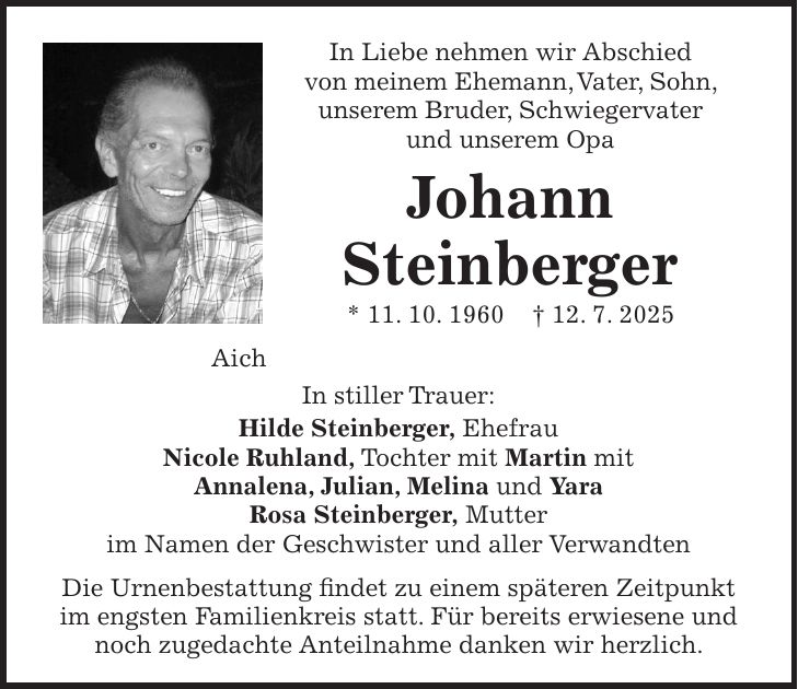In Liebe nehmen wir Abschied von meinem Ehemann, Vater, Sohn, unserem Bruder, Schwiegervater und unserem Opa Johann Steinberger * 11. 10. 1960 + 12. 7. 2025 Aich In stiller Trauer: Hilde Steinberger, Ehefrau Nicole Ruhland, Tochter mit Martin mit Annalena, Julian, Melina und Yara Rosa Steinberger, Mutter im Namen der Geschwister und aller Verwandten Die Urnenbestattung findet zu einem späteren Zeitpunkt im engsten Familienkreis statt. Für bereits erwiesene und noch zugedachte Anteilnahme danken wir herzlich.
