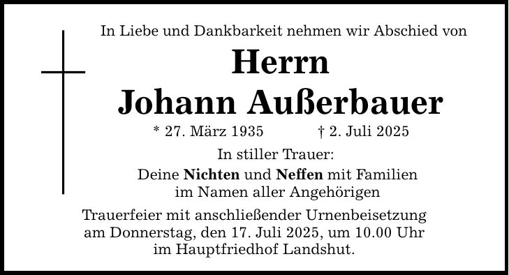 In Liebe und Dankbarkeit nehmen wir Abschied von Herrn Johann Außerbauer * 27. März 1935 _ 2. Juli 2025 In stiller Trauer: Deine Nichten und Neffen mit Familien im Namen aller Angehörigen Trauerfeier mit anschließender Urnenbeisetzung am Donnerstag, den 17. Juli 2025, um 10.00 Uhr im Hauptfriedhof Landshut.