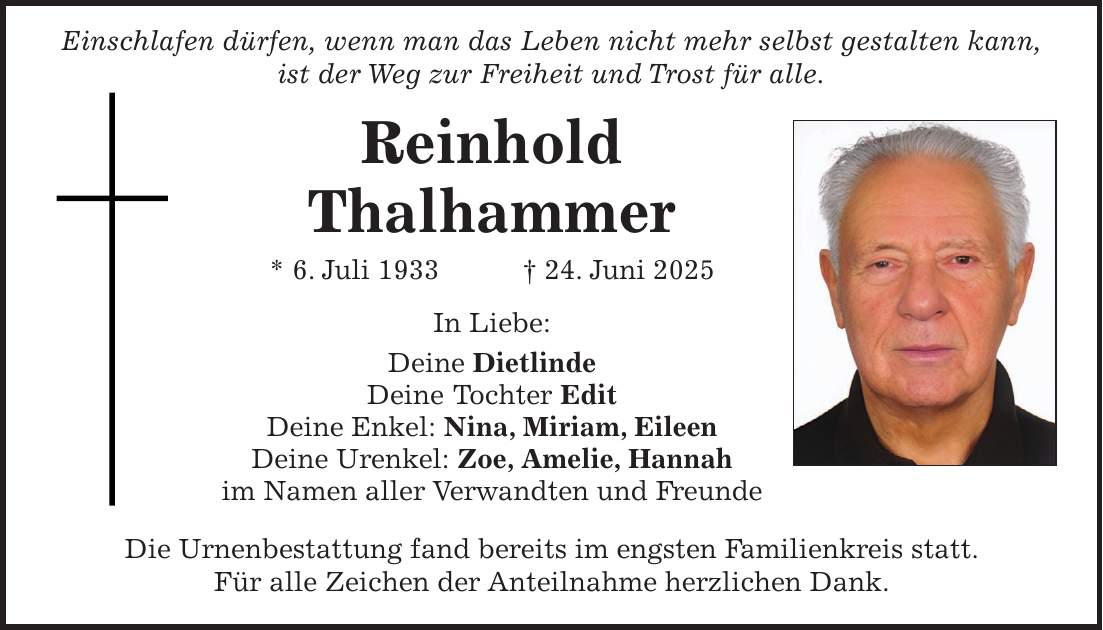  Einschlafen dürfen, wenn man das Leben nicht mehr selbst gestalten kann, ist der Weg zur Freiheit und Trost für alle. Reinhold Thalhammer * 6. Juli 1933 + 24. Juni 2025 In Liebe: Deine Dietlinde Deine Tochter Edit Deine Enkel: Nina, Miriam, Eileen Deine Urenkel: Zoe, Amelie, Hannah im Namen aller Verwandten und Freunde Die Urnenbestattung fand bereits im engsten Familienkreis statt. Für alle Zeichen der Anteilnahme herzlichen Dank.