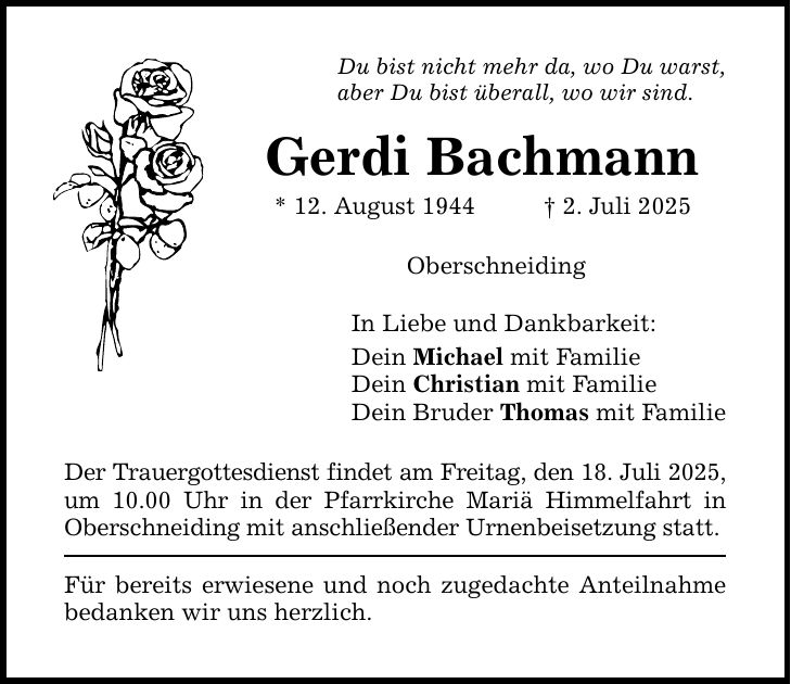Du bist nicht mehr da, wo Du warst,aber Du bist überall, wo wir sind.Gerdi Bachmann* 12. August 1944 _ 2. Juli 2025OberschneidingIn Liebe und Dankbarkeit:Dein Michael mit FamilieDein Christian mit FamilieDein Bruder Thomas mit FamilieDer Trauergottesdienst findet am Freitag, den 18. Juli 2025, um 10.00 Uhr in der Pfarrkirche Mariä Himmelfahrt in Oberschneiding mit anschließender Urnenbeisetzung statt.Für bereits erwiesene und noch zugedachte Anteilnahme bedanken wir uns herzlich.