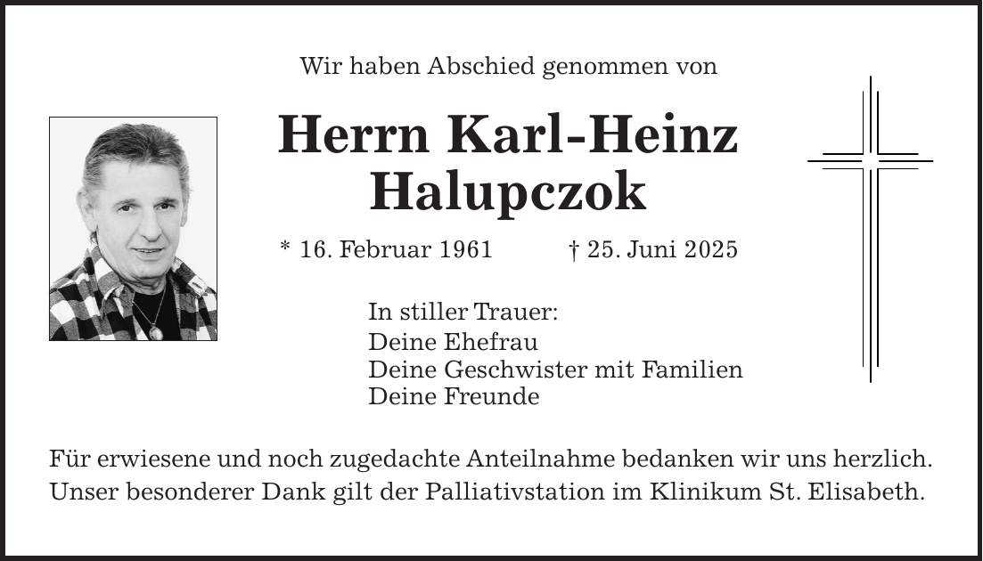 Wir haben Abschied genommen von Herrn Karl-Heinz Halupczok * 16. Februar 1961 + 25. Juni 2025 In stiller Trauer: Deine Ehefrau Deine Geschwister mit Familien Deine Freunde Für erwiesene und noch zugedachte Anteilnahme bedanken wir uns herzlich. Unser besonderer Dank gilt der Palliativstation im Klinikum St. Elisabeth.