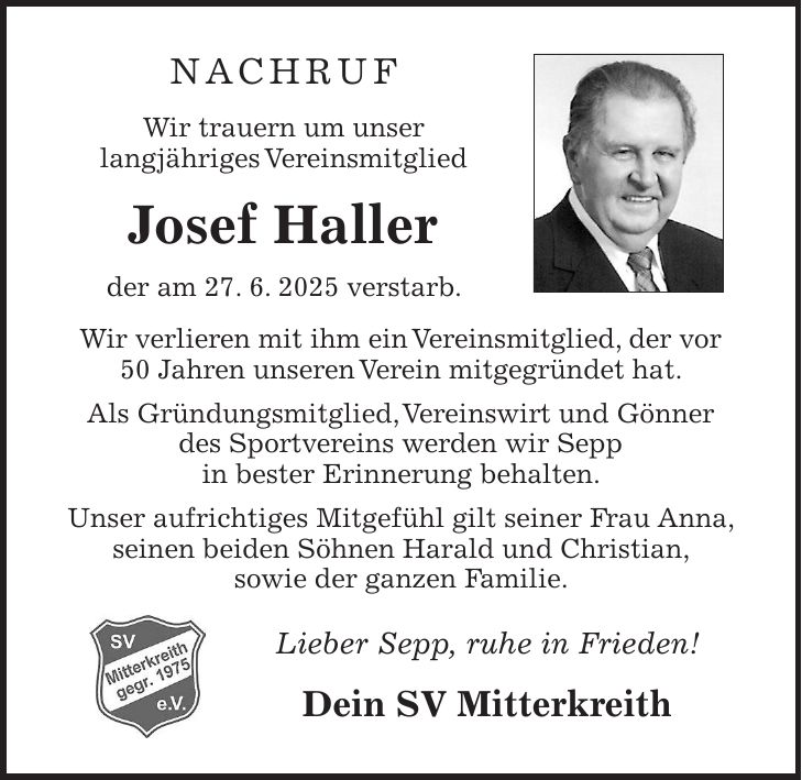 NACHRUF Wir trauern um unser langjähriges Vereinsmitglied Josef Haller der am 27. 6. 2025 verstarb. Wir verlieren mit ihm ein Vereinsmitglied, der vor 50 Jahren unseren Verein mitgegründet hat. Als Gründungsmitglied, Vereinswirt und Gönner des Sportvereins werden wir Sepp in bester Erinnerung behalten. Unser aufrichtiges Mitgefühl gilt seiner Frau Anna, seinen beiden Söhnen Harald und Christian, sowie der ganzen Familie. Lieber Sepp, ruhe in Frieden! Dein SV Mitterkreith