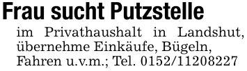 Frau sucht Putzstelleim Privathaushalt in Landshut, übernehme Einkäufe, Bügeln,Fahren u.v.m.; Tel. ***
