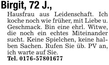 Birgit, 72 J., Hausfrau aus Leidenschaft. Ich koche noch wie früher, mit Liebe u. Geschmack. Bin eine ehrl. Witwe, die noch ein echtes Miteinander sucht. Keine Spielchen, keine halben Sachen. Rufen Sie üb. PV an, ich warte auf Sie.Tel. ***