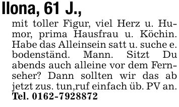 Ilona, 61 J.,mit toller Figur, viel Herz u. Humor, prima Hausfrau u. Köchin. Habe das Alleinsein satt u. suche e. bodenständ. Mann. Sitzt Du abends auch alleine vor dem Fernseher? Dann sollten wir das ab jetzt zus. tun,ruf einfach üb. PV an. Tel. ***