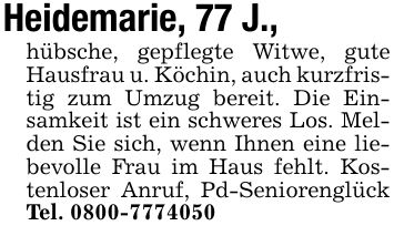 Heidemarie, 77 J.,hübsche, gepflegte Witwe, gute Hausfrau u. Köchin, auch kurzfristig zum Umzug bereit. Die Einsamkeit ist ein schweres Los. Melden Sie sich, wenn Ihnen eine liebevolle Frau im Haus fehlt. Kostenloser Anruf, Pd-Seniorenglück Tel. ***