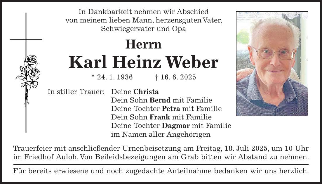  In Dankbarkeit nehmen wir Abschied von meinem lieben Mann, herzensguten Vater, Schwiegervater und Opa Herrn Karl Heinz Weber * 24. 1. 1936 + 16. 6. 2025 In stiller Trauer: Deine Christa Dein Sohn Bernd mit Familie Deine Tochter Petra mit Familie Dein Sohn Frank mit Familie Deine Tochter Dagmar mit Familie im Namen aller Angehörigen Trauerfeier mit anschließender Urnenbeisetzung am Freitag, 18. Juli 2025, um 10 Uhr im Friedhof Auloh. Von Beileidsbezeigungen am Grab bitten wir Abstand zu nehmen. Für bereits erwiesene und noch zugedachte Anteilnahme bedanken wir uns herzlich. 