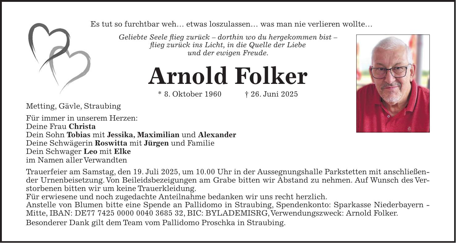 Es tut so furchtbar weh... etwas loszulassen... was man nie verlieren wollte... Geliebte Seele flieg zurück - dorthin wo du hergekommen bist - flieg zurück ins Licht, in die Quelle der Liebe und der ewigen Freude. Arnold Folker * 8. Oktober 1960 + 26. Juni 2025 Metting, Gävle, Straubing Für immer in unserem Herzen: Deine Frau Christa Dein Sohn Tobias mit Jessika, Maximilian und Alexander Deine Schwägerin Roswitta mit Jürgen und Familie Dein Schwager Leo mit Elke im Namen aller Verwandten Trauerfeier am Samstag, den 19. Juli 2025, um 10.00 Uhr in der Aussegnungshalle Parkstetten mit anschließender Urnenbeisetzung. Von Beileidsbezeigungen am Grabe bitten wir Abstand zu nehmen. Auf Wunsch des Verstorbenen bitten wir um keine Trauerkleidung. Für erwiesene und noch zugedachte Anteilnahme bedanken wir uns recht herzlich. Anstelle von Blumen bitte eine Spende an Pallidomo in Straubing, Spendenkonto: Sparkasse Niederbayern - Mitte, IBAN: DE***, BIC: BYLADEMISRG, Verwendungszweck: Arnold Folker. Besonderer Dank gilt dem Team vom Pallidomo Proschka in Straubing.