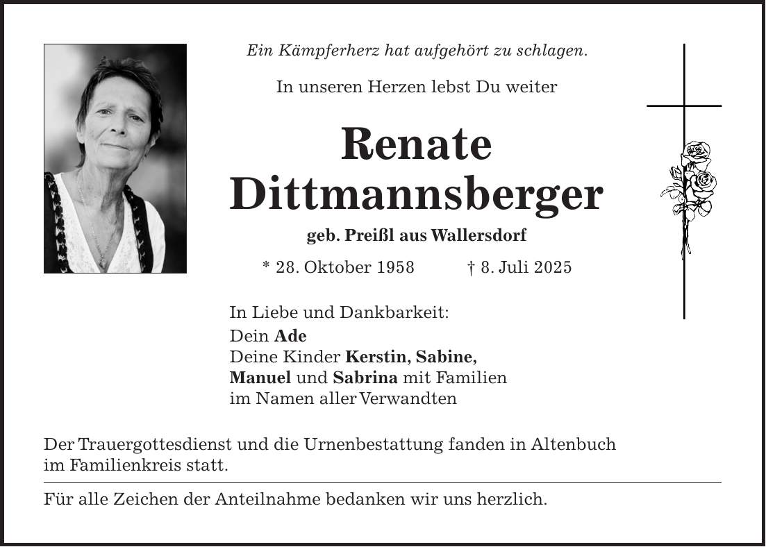 Ein Kämpferherz hat aufgehört zu schlagen. In unseren Herzen lebst Du weiter Renate Dittmannsberger geb. Preißl aus Wallersdorf * 28. Oktober 1958 + 8. Juli 2025 In Liebe und Dankbarkeit: Dein Ade Deine Kinder Kerstin, Sabine, Manuel und Sabrina mit Familien im Namen aller Verwandten Der Trauergottesdienst und die Urnenbestattung fanden in Altenbuch im Familienkreis statt. Für alle Zeichen der Anteilnahme bedanken wir uns herzlich.