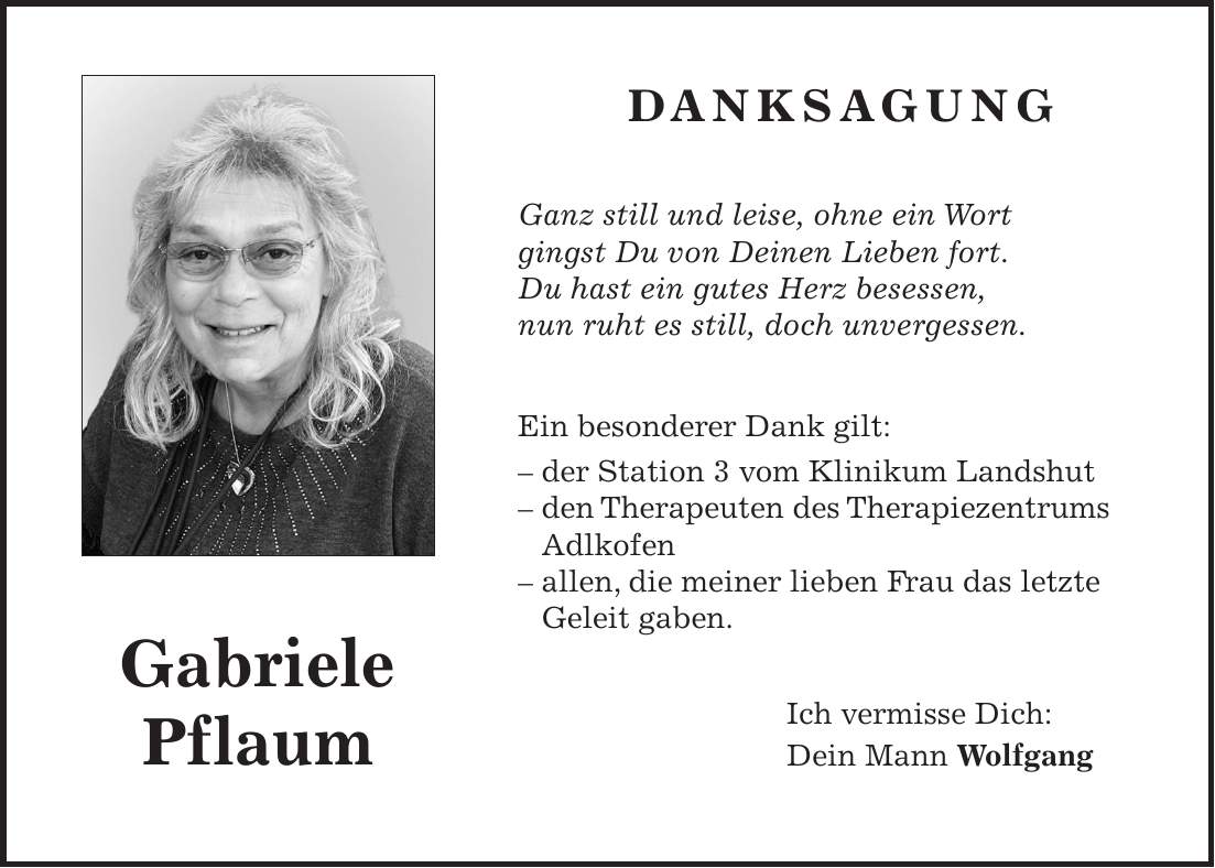  DANKSAGUNG Ganz still und leise, ohne ein Wort gingst Du von Deinen Lieben fort. Du hast ein gutes Herz besessen, nun ruht es still, doch unvergessen. Ein besonderer Dank gilt: - der Station 3 vom Klinikum Landshut - den Therapeuten des Therapiezentrums Adlkofen - allen, die meiner lieben Frau das letzte Geleit gaben. Ich vermisse Dich: Dein Mann WolfgangGabriele Pflaum