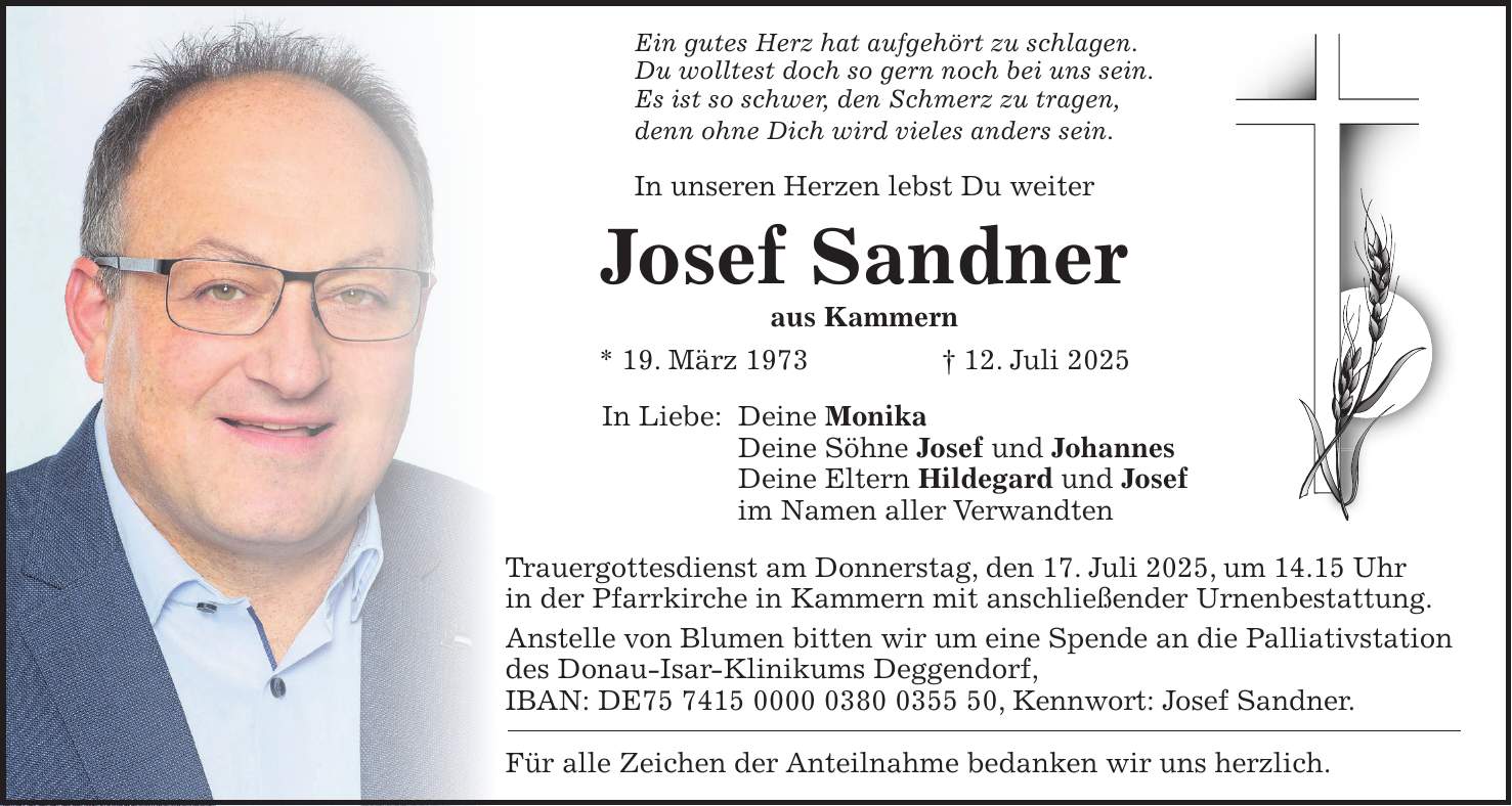 Ein gutes Herz hat aufgehört zu schlagen. Du wolltest doch so gern noch bei uns sein. Es ist so schwer, den Schmerz zu tragen, denn ohne Dich wird vieles anders sein. In unseren Herzen lebst Du weiter Josef Sandner aus Kammern * 19. März 1973 + 12. Juli 2025 In Liebe: Deine Monika Deine Söhne Josef und Johannes Deine Eltern Hildegard und Josef im Namen aller Verwandten Trauergottesdienst am Donnerstag, den 17. Juli 2025, um 14.15 Uhr in der Pfarrkirche in Kammern mit anschließender Urnenbestattung. Anstelle von Blumen bitten wir um eine Spende an die Palliativstation des Donau-Isar-Klinikums Deggendorf, IBAN: DE***, Kennwort: Josef Sandner. Für alle Zeichen der Anteilnahme bedanken wir uns herzlich.