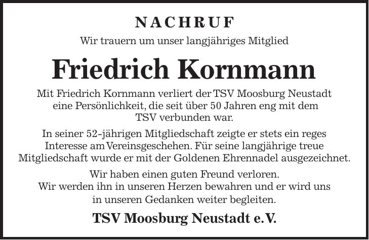 NACHRUF Wir trauern um unser langjähriges Mitglied Friedrich Kornmann Mit Friedrich Kornmann verliert der TSV Moosburg Neustadt eine Persönlichkeit, die seit über 50 Jahren eng mit dem TSV verbunden war. In seiner 52-jährigen Mitgliedschaft zeigte er stets ein reges Interesse am Vereinsgeschehen. Für seine langjährige treue Mitgliedschaft wurde er mit der Goldenen Ehrennadel ausgezeichnet. Wir haben einen guten Freund verloren. Wir werden ihn in unseren Herzen bewahren und er wird uns in unseren Gedanken weiter begleiten. TSV Moosburg Neustadt e. V.