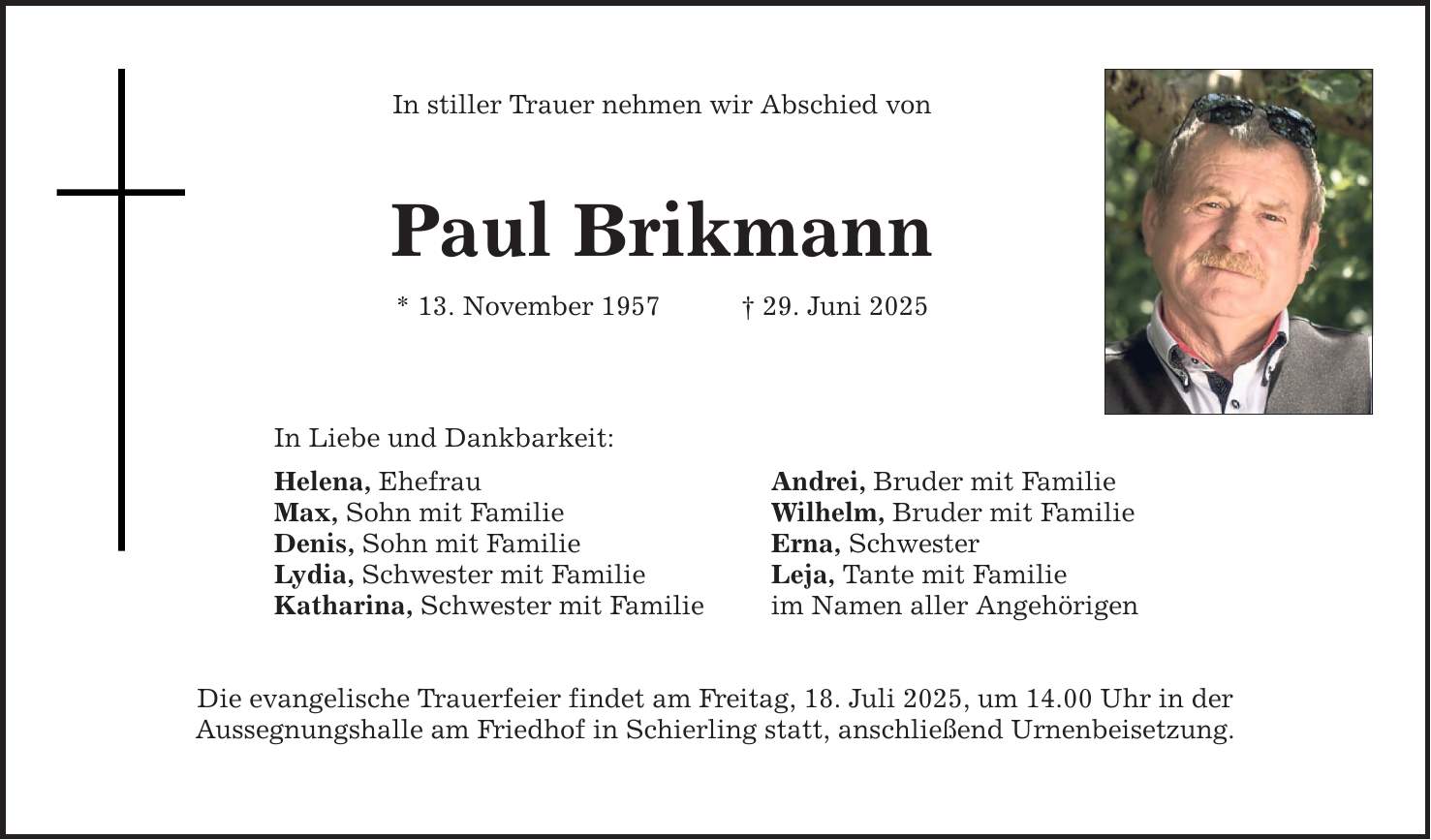 In stiller Trauer nehmen wir Abschied vonPaul Brikmann* 13. November 1957 _ 29. Juni 2025In Liebe und Dankbarkeit:Helena, Ehefrau Andrei, Bruder mit FamilieMax, Sohn mit Familie Wilhelm, Bruder mit FamilieDenis, Sohn mit Familie Erna, SchwesterLydia, Schwester mit Familie Leja, Tante mit FamilieKatharina, Schwester mit Familie im Namen aller AngehörigenDie evangelische Trauerfeier findet am Freitag, 18. Juli 2025, um 14.00 Uhr in derAussegnungshalle am Friedhof in Schierling statt, anschließend Urnenbeisetzung.