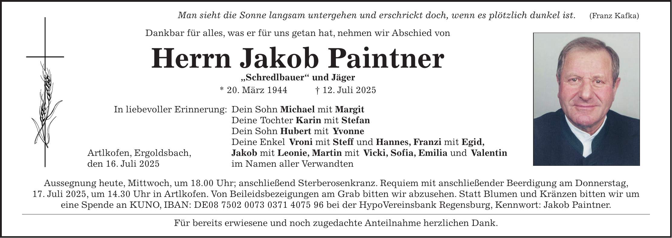  Man sieht die Sonne langsam untergehen und erschrickt doch, wenn es plötzlich dunkel ist.(Franz Kafka) Dankbar für alles, was er für uns getan hat, nehmen wir Abschied von Herrn Jakob Paintner 'Schredlbauer' und Jäger * 20. März 1944 + 12. Juli 2025 In liebevoller Erinnerung: Dein Sohn Michael mit Margit Deine Tochter Karin mit Stefan Dein Sohn Hubert mit Yvonne Deine Enkel Vroni mit Steff und Hannes, Franzi mit Egid, Artlkofen, Ergoldsbach, Jakob mit Leonie, Martin mit Vicki, Sofia, Emilia und Valentin den 16. Juli 2025 im Namen aller Verwandten Aussegnung heute, Mittwoch, um 18.00 Uhr; anschließend Sterberosenkranz. Requiem mit anschließender Beerdigung am Donnerstag, 17. Juli 2025, um 14.30 Uhr in Artlkofen. Von Beileidsbezeigungen am Grab bitten wir abzusehen. Statt Blumen und Kränzen bitten wir um eine Spende an KUNO, IBAN: DE*** bei der HypoVereinsbank Regensburg, Kennwort: Jakob Paintner. Für bereits erwiesene und noch zugedachte Anteilnahme herzlichen Dank.