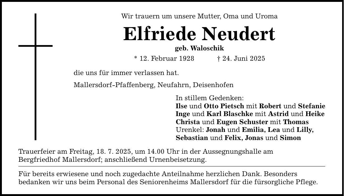 Wir trauern um unsere Mutter, Oma und Uroma Elfriede Neudert geb. Waloschik * 12. Februar 1928 _ 24. Juni 2025 die uns für immer verlassen hat. Mallersdorf-Pfaffenberg, Neufahrn, Deisenhofen Trauerfeier am Freitag, 18. 7. 2025, um 14.00 Uhr in der Aussegnungshalle am Bergfriedhof Mallersdorf; anschließend Urnenbeisetzung. Für bereits erwiesene und noch zugedachte Anteilnahme herzlichen Dank. Besonders bedanken wir uns beim Personal des Seniorenheims Mallersdorf für die fürsorgliche Pflege. In stillem Gedenken: Ilse und Otto Pietsch mit Robert und Stefanie Inge und Karl Blaschke mit Astrid und Heike Christa und Eugen Schuster mit Thomas Urenkel: Jonah und Emilia, Lea und Lilly, Sebastian und Felix, Jonas und Simon