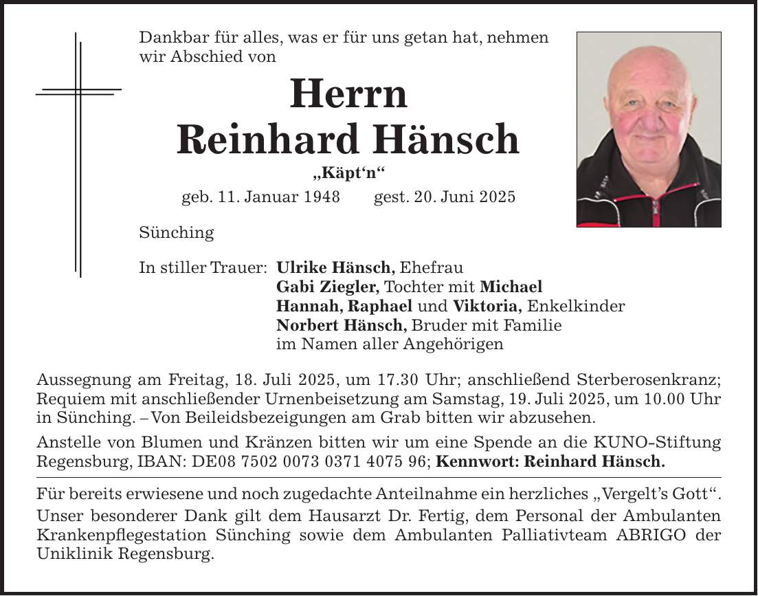 Dankbar für alles, was er für uns getan hat, nehmen wir Abschied von Herrn Reinhard Hänsch 'Käpt'n' geb. 11. Januar 1948 gest. 20. Juni 2025 Sünching In stiller Trauer: Ulrike Hänsch, Ehefrau Gabi Ziegler, Tochter mit Michael Hannah, Raphael und Viktoria, Enkelkinder Norbert Hänsch, Bruder mit Familie im Namen aller Angehörigen Aussegnung am Freitag, 18. Juli 2025, um 17.30 Uhr; anschließend Sterberosenkranz; Requiem mit anschließender Urnenbeisetzung am Samstag, 19. Juli 2025, um 10.00 Uhr in Sünching. - Von Beileidsbezeigungen am Grab bitten wir abzusehen. Anstelle von Blumen und Kränzen bitten wir um eine Spende an die KUNO-Stiftung Regensburg, IBAN: DE***; Kennwort: Reinhard Hänsch. Für bereits erwiesene und noch zugedachte Anteilnahme ein herzliches 'Vergelt's Gott'. Unser besonderer Dank gilt dem Hausarzt Dr. Fertig, dem Personal der Ambulanten Krankenpflegestation Sünching sowie dem Ambulanten Palliativteam ABRIGO der Uniklinik Regensburg.
