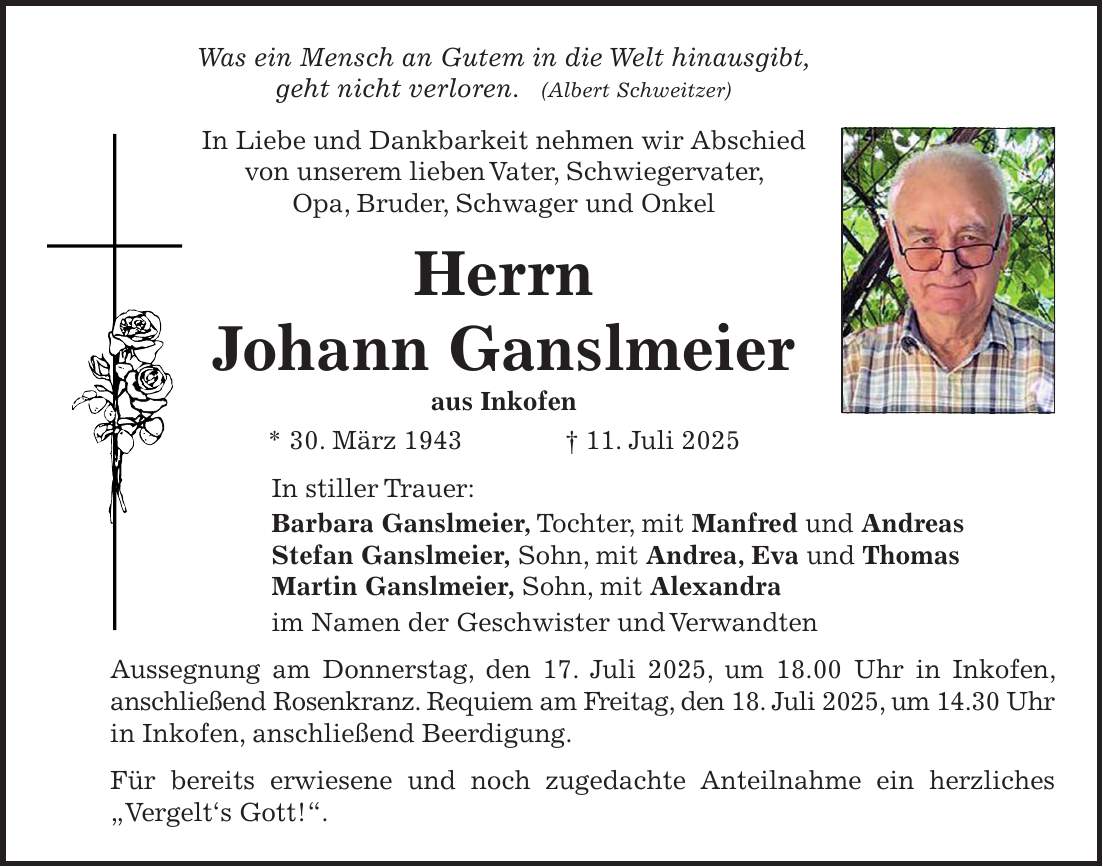 Was ein Mensch an Gutem in die Welt hinausgibt, geht nicht verloren. (Albert Schweitzer) In Liebe und Dankbarkeit nehmen wir Abschied von unserem lieben Vater, Schwiegervater, Opa, Bruder, Schwager und Onkel Herrn Johann Ganslmeier aus Inkofen * 30. März 1943 + 11. Juli 2025 In stiller Trauer: Barbara Ganslmeier, Tochter, mit Manfred und Andreas Stefan Ganslmeier, Sohn, mit Andrea, Eva und Thomas Martin Ganslmeier, Sohn, mit Alexandra im Namen der Geschwister und Verwandten Aussegnung am Donnerstag, den 17. Juli 2025, um 18.00 Uhr in Inkofen, anschließend Rosenkranz. Requiem am Freitag, den 18. Juli 2025, um 14.30 Uhr in Inkofen, anschließend Beerdigung. Für bereits erwiesene und noch zugedachte Anteilnahme ein herzliches 'Vergelt's Gott!'.