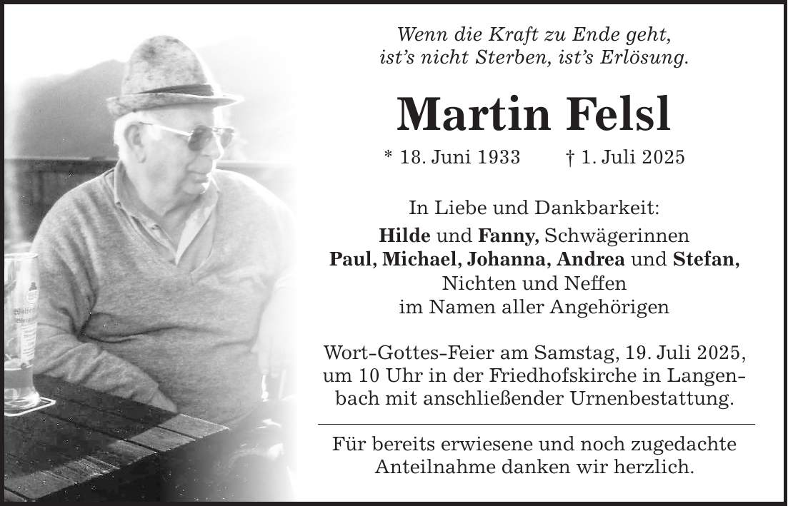 Wenn die Kraft zu Ende geht, ist's nicht Sterben, ist's Erlösung. Martin Felsl * 18. Juni 1933 + 1. Juli 2025 In Liebe und Dankbarkeit: Hilde und Fanny, Schwägerinnen Paul, Michael, Johanna, Andrea und Stefan, Nichten und Neffen im Namen aller Angehörigen Wort-Gottes-Feier am Samstag, 19. Juli 2025, um 10 Uhr in der Friedhofskirche in Langenbach mit anschließender Urnenbestattung. Für bereits erwiesene und noch zugedachte Anteilnahme danken wir herzlich.