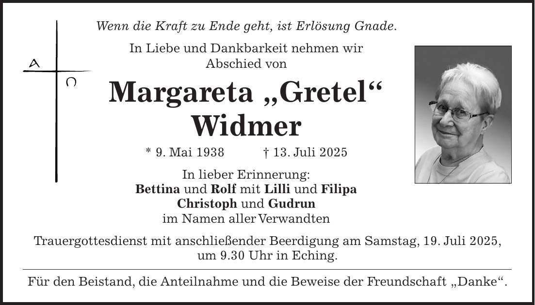 Wenn die Kraft zu Ende geht, ist Erlösung Gnade. In Liebe und Dankbarkeit nehmen wir Abschied von Margareta 'Gretel' Widmer * 9. Mai 1938 + 13. Juli 2025 In lieber Erinnerung: Bettina und Rolf mit Lilli und Filipa Christoph und Gudrun im Namen aller Verwandten Trauergottesdienst mit anschließender Beerdigung am Samstag, 19. Juli 2025, um 9.30 Uhr in Eching. Für den Beistand, die Anteilnahme und die Beweise der Freundschaft 'Danke'. 