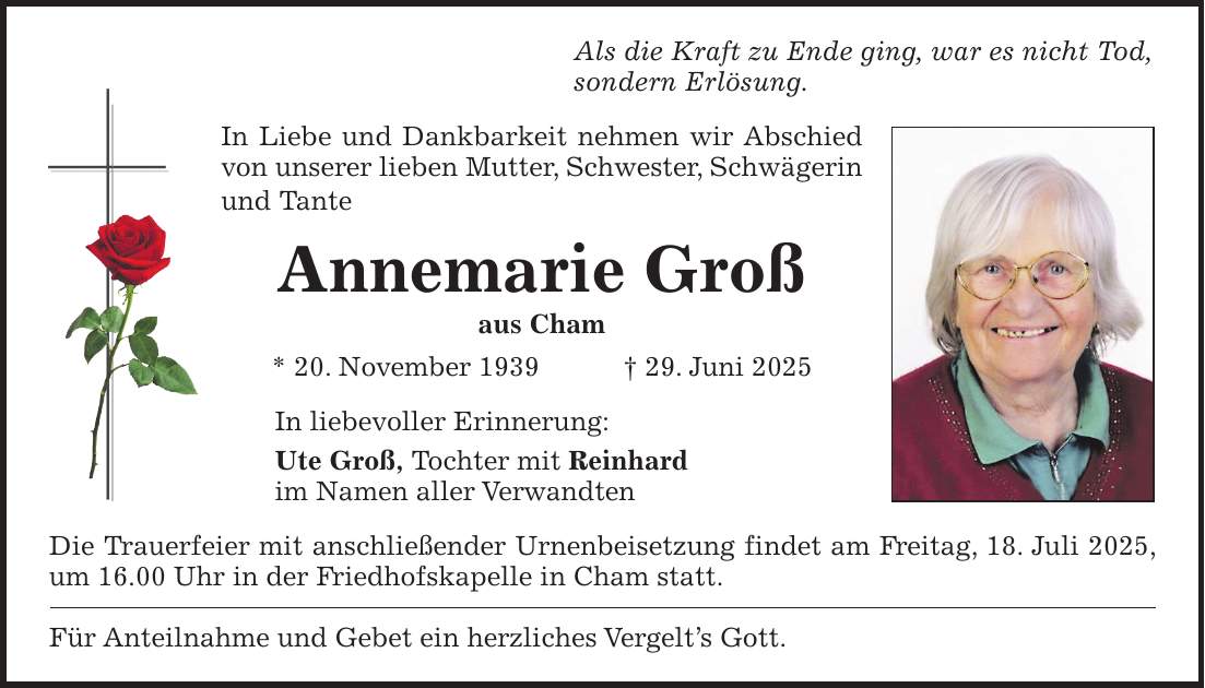 Als die Kraft zu Ende ging, war es nicht Tod, sondern Erlösung. In Liebe und Dankbarkeit nehmen wir Abschied von unserer lieben Mutter, Schwester, Schwägerin und Tante Annemarie Groß aus Cham * 20. November 1939 + 29. Juni 2025 In liebevoller Erinnerung: Ute Groß, Tochter mit Reinhard im Namen aller Verwandten Die Trauerfeier mit anschließender Urnenbeisetzung findet am Freitag, 18. Juli 2025, um 16.00 Uhr in der Friedhofskapelle in Cham statt. Für Anteilnahme und Gebet ein herzliches Vergelt's Gott.