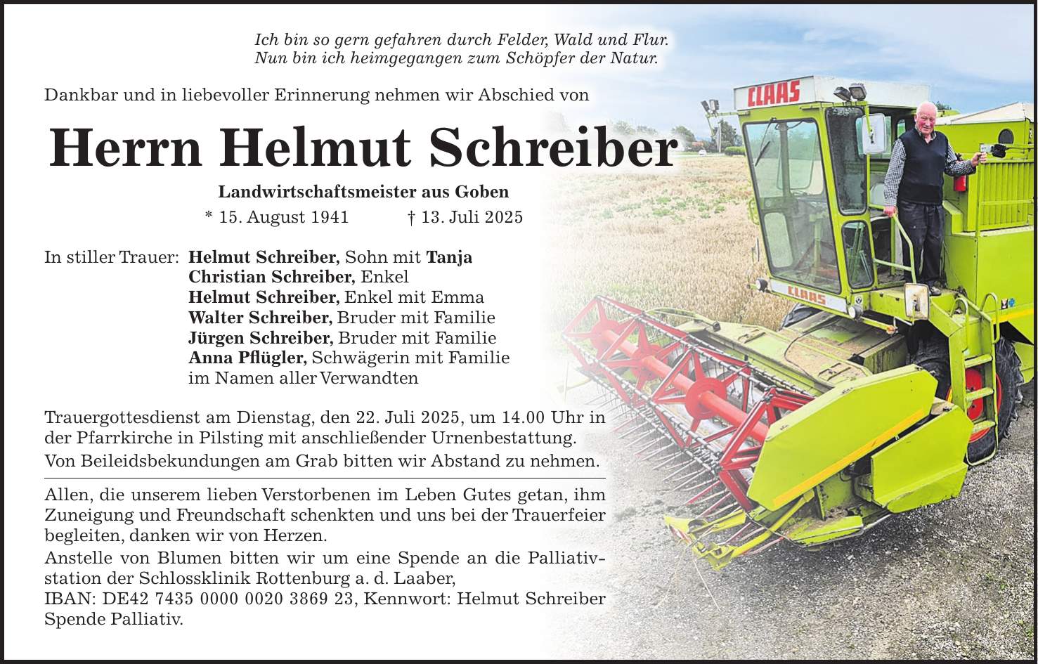 Ich bin so gern gefahren durch Felder, Wald und Flur. Nun bin ich heimgegangen zum Schöpfer der Natur. Dankbar und in liebevoller Erinnerung nehmen wir Abschied von Herrn Helmut Schreiber Landwirtschaftsmeister aus Goben * 15. August 1941 + 13. Juli 2025 In stiller Trauer: Helmut Schreiber, Sohn mit Tanja Christian Schreiber, Enkel Helmut Schreiber, Enkel mit Emma Walter Schreiber, Bruder mit Familie Jürgen Schreiber, Bruder mit Familie Anna Pflügler, Schwägerin mit Familie im Namen aller Verwandten Trauergottesdienst am Dienstag, den 22. Juli 2025, um 14.00 Uhr in der Pfarrkirche in Pilsting mit anschließender Urnenbestattung. Von Beileidsbekundungen am Grab bitten wir Abstand zu nehmen. Allen, die unserem lieben Verstorbenen im Leben Gutes getan, ihm Zuneigung und Freundschaft schenkten und uns bei der Trauer­feier begleiten, danken wir von Herzen. Anstelle von Blumen bitten wir um eine Spende an die Palliativ­station der Schlossklinik Rottenburg a. d. Laaber, IBAN: DE***, Kennwort: Helmut Schreiber Spende Palliativ.