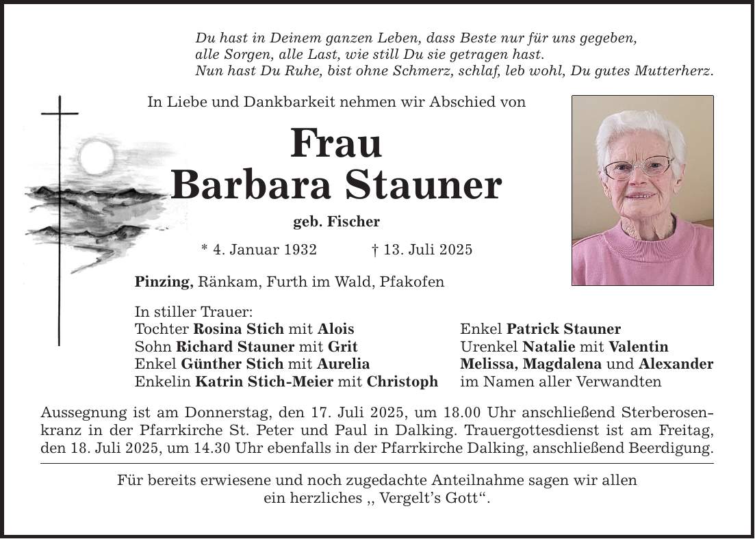 Du hast in Deinem ganzen Leben, dass Beste nur für uns gegeben,alle Sorgen, alle Last, wie still Du sie getragen hast.Nun hast Du Ruhe, bist ohne Schmerz, schlaf, leb wohl, Du gutes Mutterherz.In Liebe und Dankbarkeit nehmen wir Abschied vonFrauBarbara Staunergeb. Fischer * 4. Januar 1932 _ 13. Juli 2025Pinzing, Ränkam, Furth im Wald, PfakofenIn stiller Trauer:Tochter Rosina Stich mit AloisSohn Richard Stauner mit Grit Enkel Günther Stich mit AureliaEnkelin Katrin Stich-Meier mit ChristophAussegnung ist am Donnerstag, den 17. Juli 2025, um 18.00 Uhr anschließend Sterberosenkranz in der Pfarrkirche St. Peter und Paul in Dalking. Trauergottesdienst ist am Freitag,den 18. Juli 2025, um 14.30 Uhr ebenfalls in der Pfarrkirche Dalking, anschließend Beerdigung.Für bereits erwiesene und noch zugedachte Anteilnahme sagen wir allenein herzliches ,, Vergelt's Gott