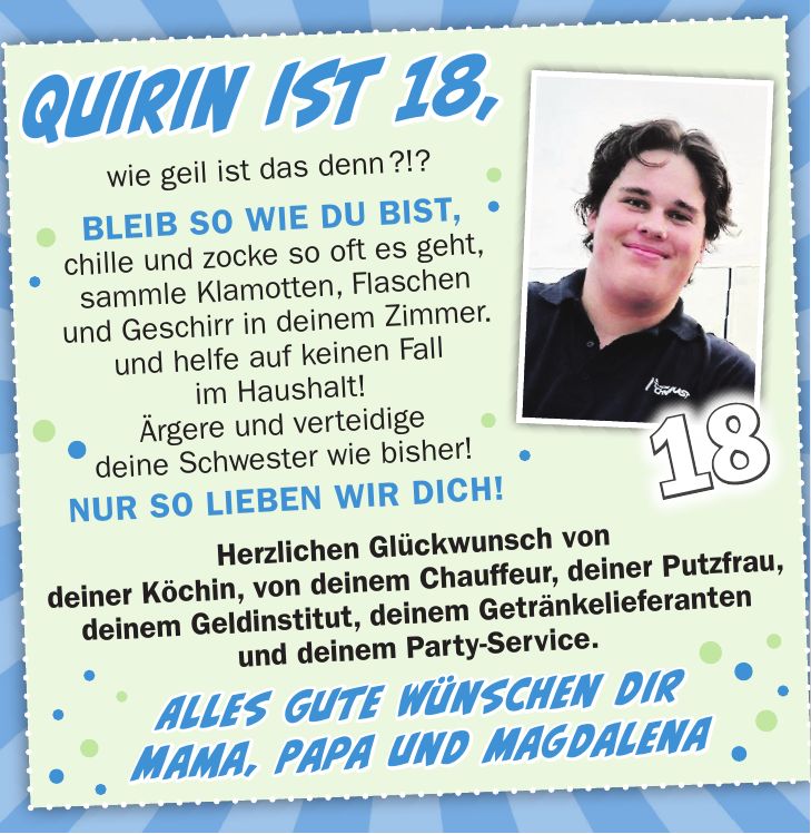 Quirin ist 18, wie geil ist das denn ?!? Bleib so wie du bist, chille und zocke so oft es geht, sammle Klamotten, Flaschen und Geschirr in deinem Zimmer. und helfe auf keinen Fall im Haushalt! Ärgere und verteidige deine Schwester wie bisher! NUR SO LIEBEN WIR DICH!18Jonas ist 18, wie geil ist das denn!!! wünschen wir Dir Mut, um Dir selbst treu zu bleiben, Freiheit, den eigenen Weg zu gehen, Glück, Frieden & Liebe, für Dich und alle Wesen, die Dir wichtig sind!      Herzliche Glückwünsche, Deine Mama und Papa & ViolaHerzlichen Glückwunsch von deiner Köchin, von deinem Chauffeur, deiner Putzfrau, deinem Geldinstitut, deinem Getränkelieferanten und deinem Party-Service. Alles Gute wünschen dir Mama, Papa und Magdalena