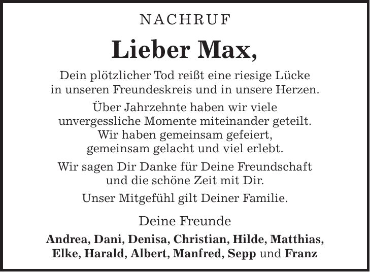 NACHRUF Lieber Max, Dein plötzlicher Tod reißt eine riesige Lücke in unseren Freundeskreis und in unsere Herzen. Über Jahrzehnte haben wir viele unvergessliche Momente miteinander geteilt. Wir haben gemeinsam gefeiert, gemeinsam gelacht und viel erlebt. Wir sagen Dir Danke für Deine Freundschaft und die schöne Zeit mit Dir. Unser Mitgefühl gilt Deiner Familie. Deine Freunde Andrea, Dani, Denisa, Christian, Hilde, Matthias, Elke, Harald, Albert, Manfred, Sepp und Franz