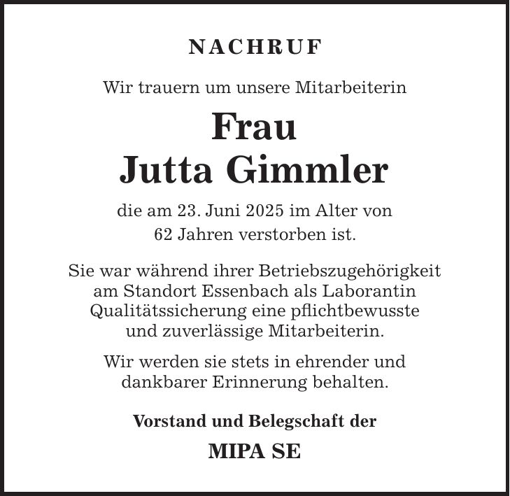 NACHRUF Wir trauern um unsere Mitarbeiterin Frau Jutta Gimmler die am 23. Juni 2025 im Alter von 62 Jahren verstorben ist. Sie war während ihrer Betriebszugehörigkeit am Standort Essenbach als Laborantin Qualitätssicherung eine pflichtbewusste und zuverlässige Mitarbeiterin. Wir werden sie stets in ehrender und dankbarer Erinnerung behalten. Vorstand und Belegschaft der MIPA SE 