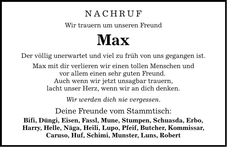 Nachruf Wir trauern um unseren Freund Max Der völlig unerwartet und viel zu früh von uns gegangen ist. Max mit dir verlieren wir einen tollen Menschen und vor allem einen sehr guten Freund. Auch wenn wir jetzt unsagbar trauern, lacht unser Herz, wenn wir an dich denken. Wir werden dich nie vergessen. Deine Freunde vom Stammtisch: Bifi, Düngi, Eisen, Fassl, Mune, Stumpen, Schuasda, Erbo, Harry, Helle, Näga, Heili, Lupo, Pfeif, Butcher, Kommissar, Caruso, Huf, Schimi, Munster, Luns, Robert
