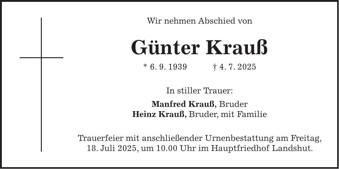 Wir nehmen Abschied von Günter Krauß * 6. 9. 1939 + 4. 7. 2025 In stiller Trauer: Manfred Krauß, Bruder Heinz Krauß, Bruder, mit Familie Trauerfeier mit anschließender Urnenbestattung am Freitag, 18. Juli 2025, um 10.00 Uhr im Hauptfriedhof Landshut.