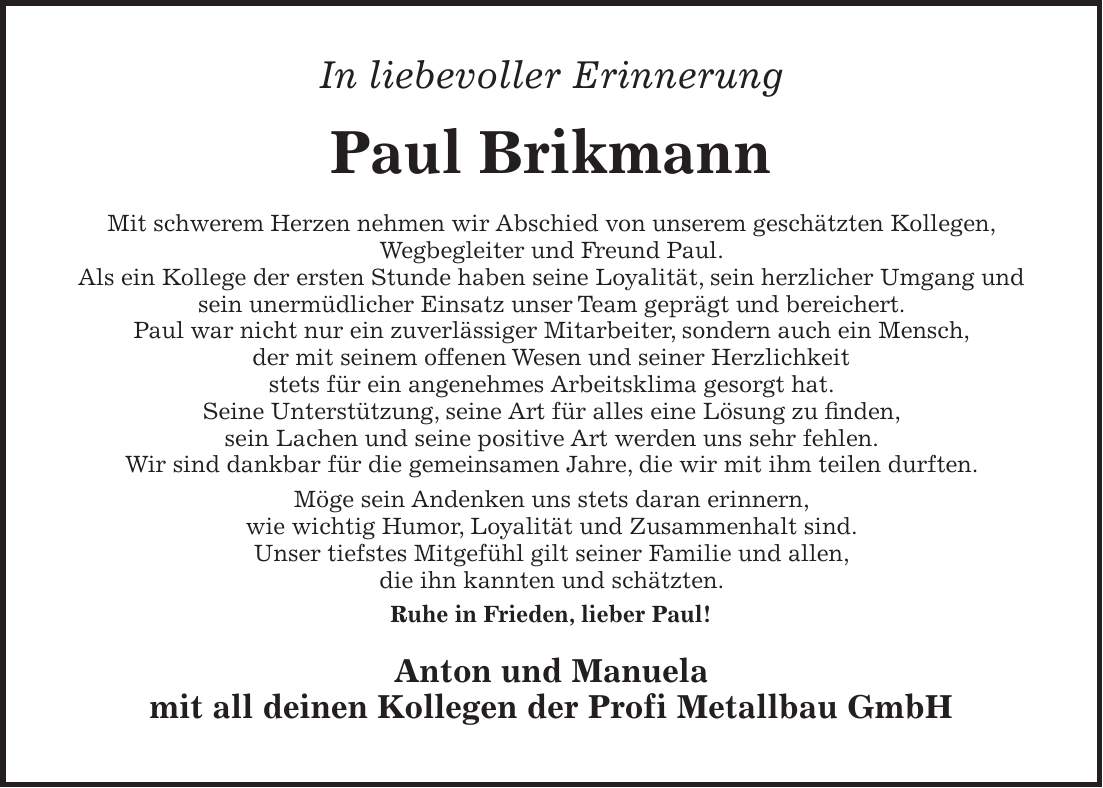 In liebevoller Erinnerung Paul Brikmann Mit schwerem Herzen nehmen wir Abschied von unserem geschätzten Kollegen, Wegbegleiter und Freund Paul. Als ein Kollege der ersten Stunde haben seine Loyalität, sein herzlicher Umgang und sein unermüdlicher Einsatz unser Team geprägt und bereichert. Paul war nicht nur ein zuverlässiger Mitarbeiter, sondern auch ein Mensch, der mit seinem offenen Wesen und seiner Herzlichkeit stets für ein angenehmes Arbeitsklima gesorgt hat. Seine Unterstützung, seine Art für alles eine Lösung zu finden, sein Lachen und seine positive Art werden uns sehr fehlen. Wir sind dankbar für die gemeinsamen Jahre, die wir mit ihm teilen durften. Möge sein Andenken uns stets daran erinnern, wie wichtig Humor, Loyalität und Zusammenhalt sind. Unser tiefstes Mitgefühl gilt seiner Familie und allen, die ihn kannten und schätzten. Ruhe in Frieden, lieber Paul! Anton und Manuela mit all deinen Kollegen der Profi Metallbau GmbH