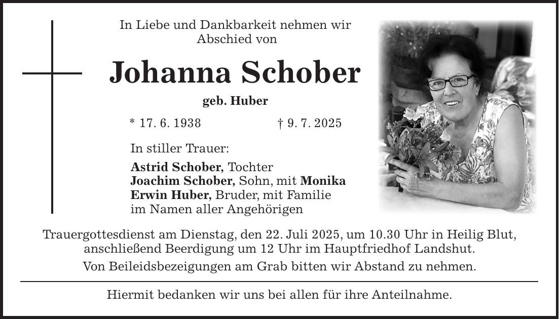 In Liebe und Dankbarkeit nehmen wir Abschied von Johanna Schober geb. Huber * 17. 6. 1938 + 9. 7. 2025 In stiller Trauer: Astrid Schober, Tochter Joachim Schober, Sohn, mit Monika Erwin Huber, Bruder, mit Familie im Namen aller Angehörigen Trauergottesdienst am Dienstag, den 22. Juli 2025, um 10.30 Uhr in Heilig Blut, anschließend Beerdigung um 12 Uhr im Hauptfriedhof Landshut. Von Beileidsbezeigungen am Grab bitten wir Abstand zu nehmen. Hiermit bedanken wir uns bei allen für ihre Anteilnahme.